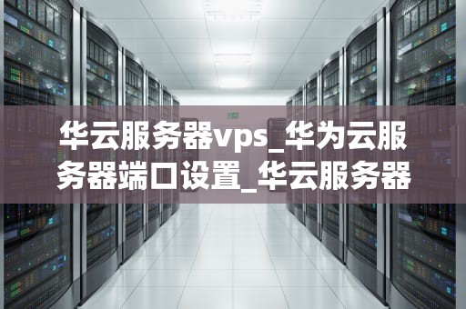 华云服务器vps_华为云服务器端口设置_华云服务器VPS的全面解析与应用