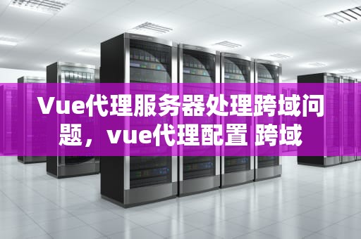 Vue代理服务器处理跨域问题，vue代理配置 跨域