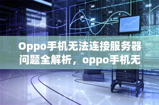 Oppo手机无法连接服务器问题全解析，oppo手机无法连接服务器什么问题啊