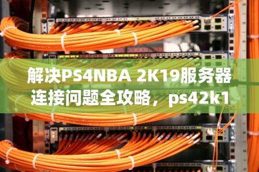 解决PS4NBA 2K19服务器连接问题全攻略，ps42k19连接不上服务器4b538e50