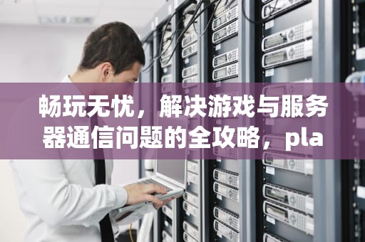 畅玩无忧，解决游戏与服务器通信问题的全攻略，play游戏与服务器通信出现问题怎么办