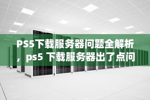 PS5下载服务器问题全解析，ps5 下载服务器出了点问题怎么办