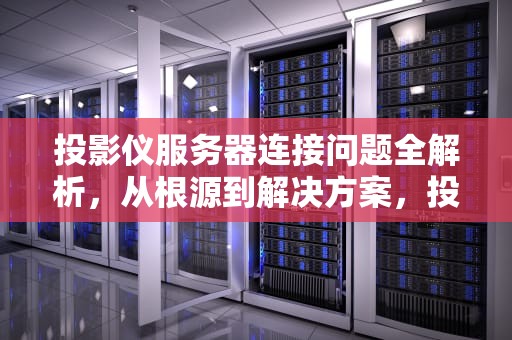 投影仪服务器连接问题全解析，从根源到解决方案，投影仪服务器是什么问题啊