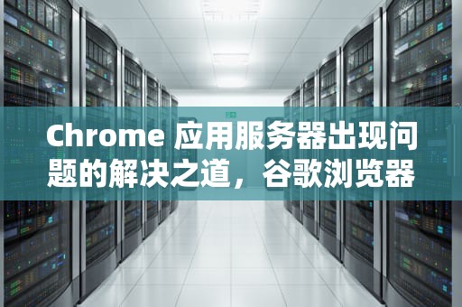 Chrome 应用服务器出现问题的解决之道，谷歌浏览器显示应用程序中的服务器错误