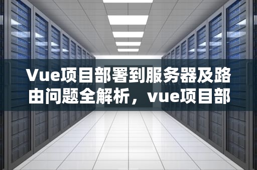 Vue项目部署到服务器及路由问题全解析，vue项目部署到服务器上