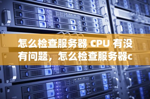 怎么检查服务器 CPU 有没有问题，怎么检查服务器cpu有没有问题呢