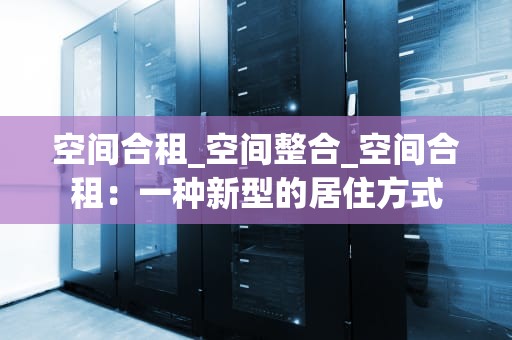 空间合租_空间整合_空间合租：一种新型的居住方式