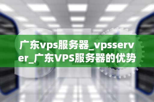 广东vps服务器_vpsserver_广东VPS服务器的优势与应用