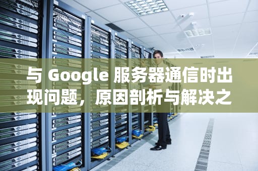 与 Google 服务器通信时出现问题，原因剖析与解决之道，与google服务器通信出现问题解决方法