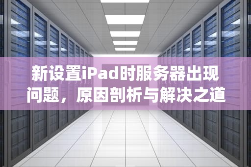新设置iPad时服务器出现问题，原因剖析与解决之道，新设置ipad时服务器出现问题怎么办
