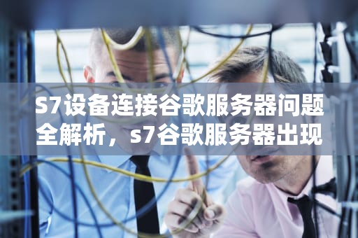 S7设备连接谷歌服务器问题全解析，s7谷歌服务器出现问题怎么解决