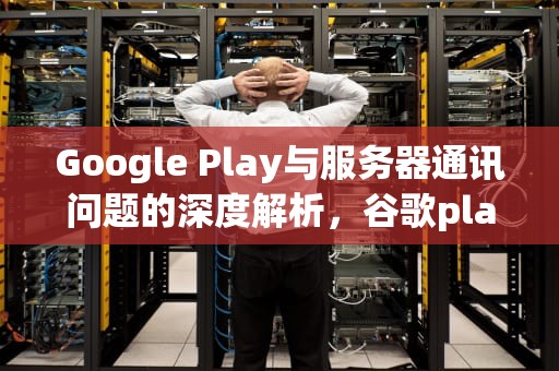 Google Play与服务器通讯问题的深度解析，谷歌play与服务器通讯出现问题怎么解决