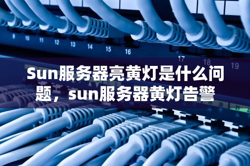 Sun服务器亮黄灯是什么问题，sun服务器黄灯告警