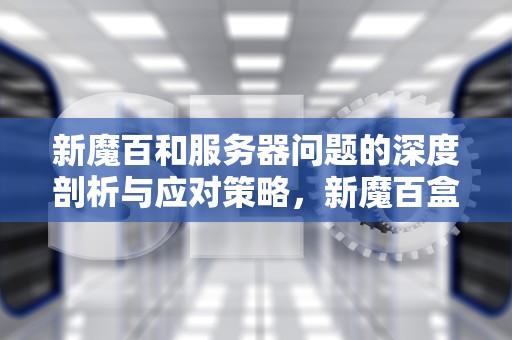 新魔百和服务器问题的深度剖析与应对策略，新魔百盒服务器访问失败