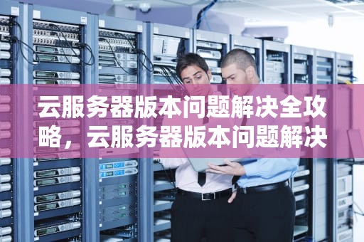 云服务器版本问题解决全攻略，云服务器版本问题解决方案