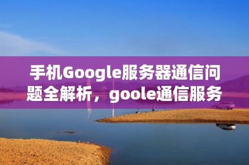 手机Google服务器通信问题全解析，goole通信服务器