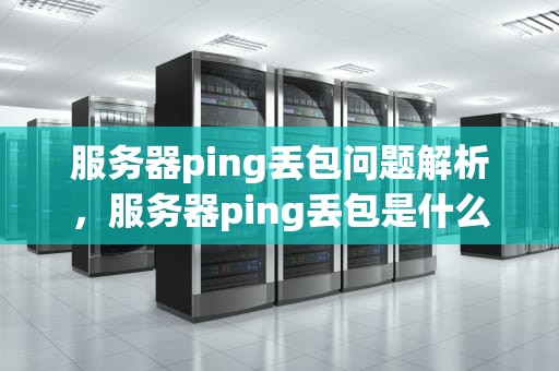 服务器ping丢包问题解析，服务器ping丢包是什么问题啊