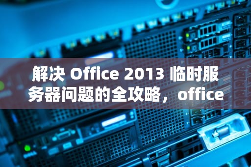 解决 Office 2013 临时服务器问题的全攻略，office2016遇到临时服务器问题