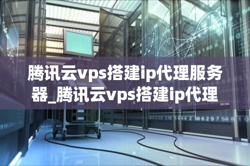 腾讯云vps搭建ip代理服务器_腾讯云vps搭建ip代理服务器失败_腾讯云VPS搭建IP代理服务器的全面指南