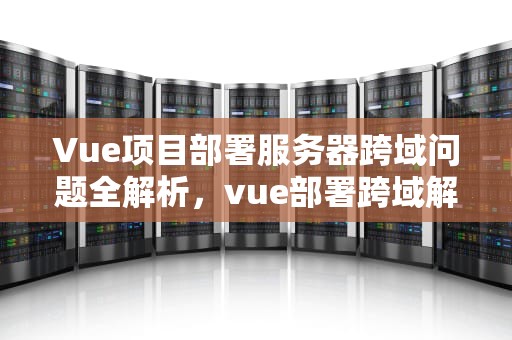 Vue项目部署服务器跨域问题全解析，vue部署跨域解决方案