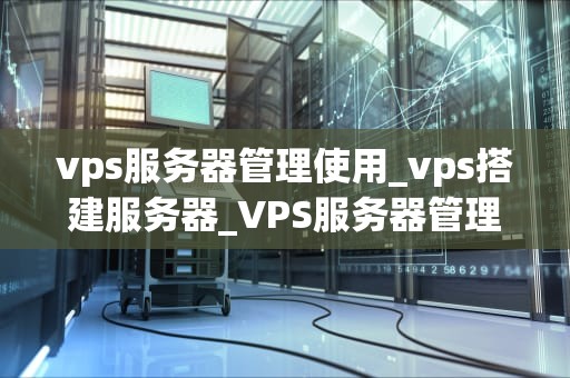 vps服务器管理使用_vps搭建服务器_VPS服务器管理使用全面指南