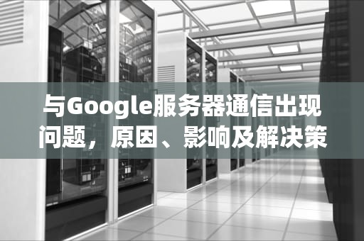 与Google服务器通信出现问题，原因、影响及解决策略，与google服务器通信出现问题解决方法