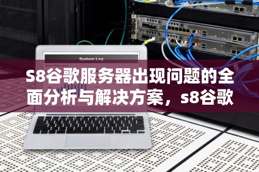 S8谷歌服务器出现问题的全面分析与解决方案，s8谷歌服务器出现问题怎么解决
