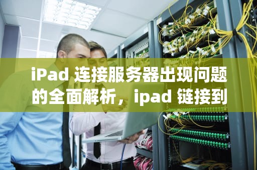 iPad 连接服务器出现问题的全面解析，ipad 链接到服务器出现问题吗怎么解决