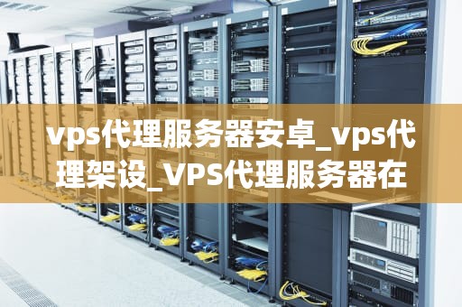vps代理服务器安卓_vps代理架设_VPS代理服务器在安卓系统中的应用与优势