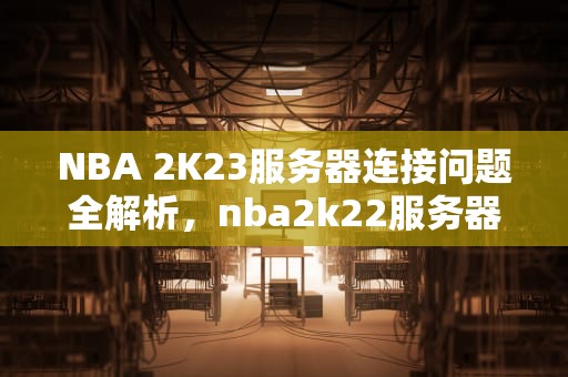 NBA 2K23服务器连接问题全解析，nba2k22服务器连接出现问题