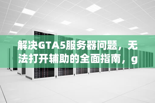 解决GTA5服务器问题，无法打开辅助的全面指南，gta5服务器问题打不开辅助瞄准器