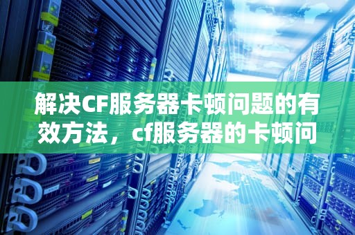 解决CF服务器卡顿问题的有效方法，cf服务器的卡顿问题如何解决视频