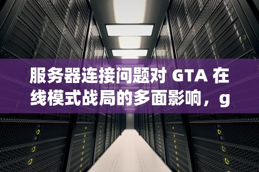 服务器连接问题对 GTA 在线模式战局的多面影响，gta5由于服务器链接问题