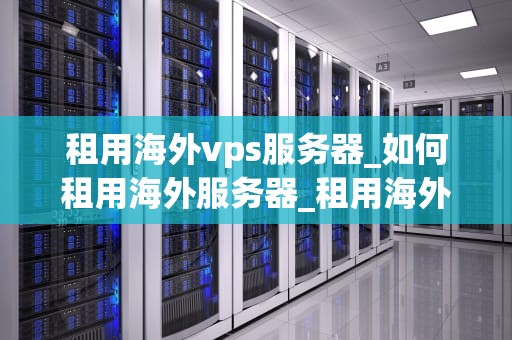 租用海外vps服务器_如何租用海外服务器_租用海外VPS服务器的全面指南