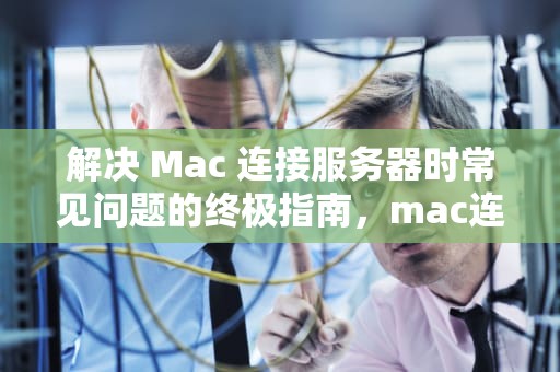 解决 Mac 连接服务器时常见问题的终极指南，mac连接到服务器时出现问题,不支持类型url