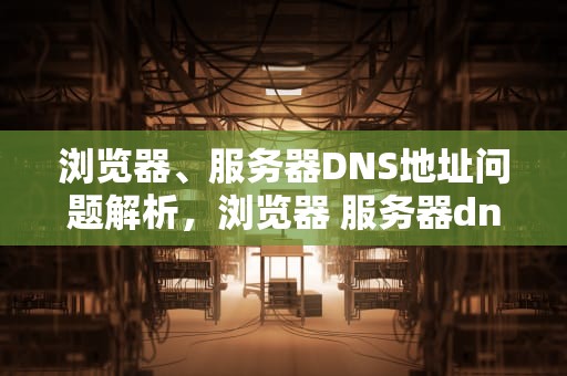 浏览器、服务器DNS地址问题解析，浏览器 服务器dns地址是什么问题啊