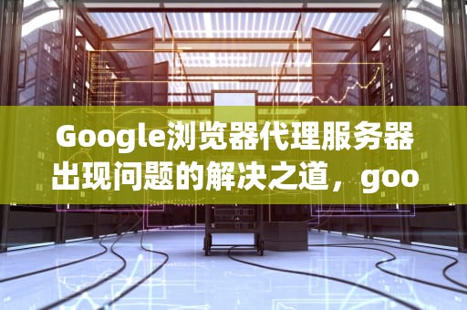 Google浏览器代理服务器出现问题的解决之道，google浏览器代理服务器出现问题怎么解决