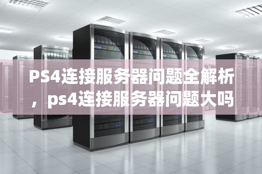 PS4连接服务器问题全解析，ps4连接服务器问题大吗