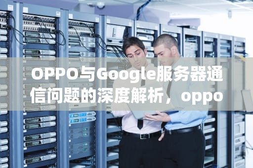 OPPO与Google服务器通信问题的深度解析，oppo登陆google无法与服务器连接