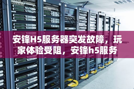 安锋H5服务器突发故障，玩家体验受阻，安锋h5服务器出问题怎么解决