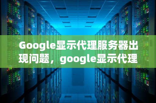 Google显示代理服务器出现问题，google显示代理服务器出现问题怎么办