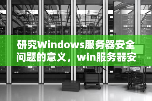 研究Windows服务器安全问题的意义，win服务器安全设置