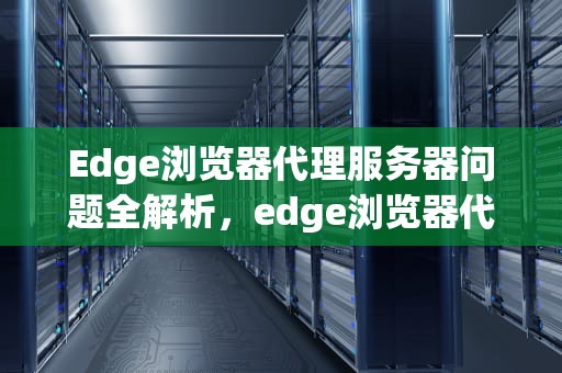 Edge浏览器代理服务器问题全解析，edge浏览器代理服务器出现问题或者地址有误