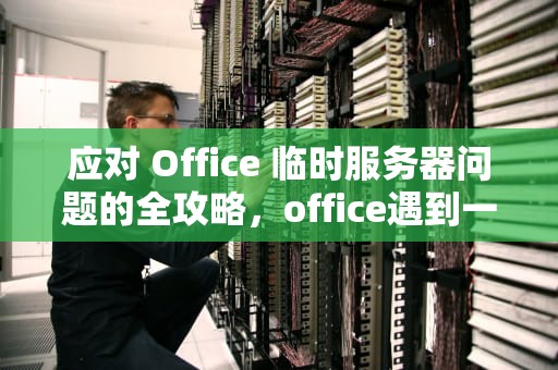 应对 Office 临时服务器问题的全攻略，office遇到一些临时服务器问题怎么解决