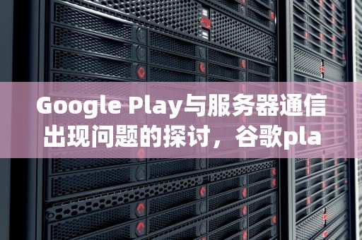 Google Play与服务器通信出现问题的探讨，谷歌play与服务器通信出现问题怎么解决
