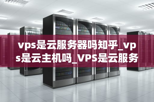 vps是云服务器吗知乎_vps是云主机吗_VPS是云服务器吗？深入解析虚拟专用服务器与云计算的关系