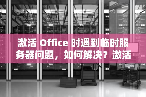 激活 Office 时遇到临时服务器问题，如何解决？激活office时遇到临时服务器问题怎么解决