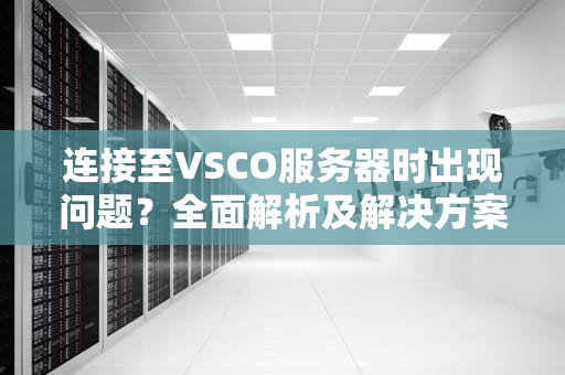 连接至VSCO服务器时出现问题？全面解析及解决方案，vsco连接服务器出错