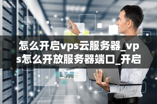 怎么开启vps云服务器_vps怎么开放服务器端口_开启VPS云服务器的步骤与技巧