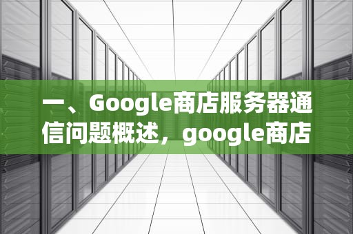 一、Google商店服务器通信问题概述，google商店服务器通信出现错误